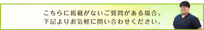 こちらに掲載がないご質問がある場合、下記よりお気軽に問い合わせください。