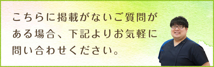 こちらに掲載がないご質問がある場合、下記よりお気軽に問い合わせください。